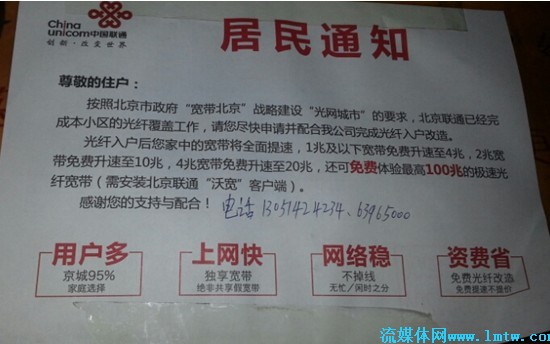 图为:北京联通向某小区发放的宽带提速通知 在北京联通向某小区发放的宽带提速《居民通知》中显示,该小区已经完成了光纤覆盖工作,宽带将全面提速。"1M以下宽带免费升速至4M,2M宽带免费升速至10M,4M宽带免费升速至20M,还可免费体验最高100M的极速光纤宽带(需安装北京联通沃宽客户端)"。 10M,20M光纤宽带用户免费安装IPTV,月使用费大幅减免 几乎在同一时间段,北京联通向完成光纤覆盖的小区发放免费安装IPTV的通知明示办理IPTV条件,如您家已是光纤宽带,可申请办理北京IPTV业务。